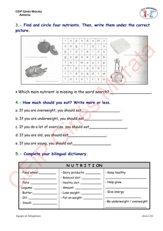 CEIP Ginés Morata
Almería
Equipo de bilingüismo Javier LG
3.- Find and circle four nutrients. Then, write them under the correct
picture.

Which main nutrient is missing in the word search? _________________.
4.- How much should you eat? Write more or less.
a. If you are overweight, you should eat_________________.
b. If you are underweight, you should eat_________________.
c. If you do a lot of exercise, you should eat_________________.
d. If you are old, you should eat_________________.
e. If you are young, you should eat_________________.
5.- Complete your bilingual dictionary.
N U T R I T I ON
- Food wheel:_________
___________________
- Fats: ______________
-Legume: ____________
- Butter:_____________
- Oil: _______________
- Snack: _____________
- Dairy products: ________
- Balanced diet: __________
- Healthy diet: ___________
- Amount: ______________
- Lose weight: ___________
- Put on weight: __________
- Keep healthy
________________________
- Help grow
_________________________
- Give energy
_____________________
- Be underweight / overweight
________________________
C
EIP
G
inés
M
orata
 