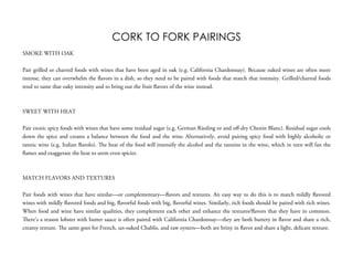 CORK TO FORK PAIRINGS
SMOKE WITH OAK
 
Pair grilled or charred foods with wines that have been aged in oak (e.g. California Chardonnay). Because oaked wines are often more
intense, they can overwhelm the flavors in a dish, so they need to be paired with foods that match that intensity. Grilled/charred foods
tend to tame that oaky intensity and to bring out the fruit flavors of the wine instead.
 
 
SWEET WITH HEAT
 
Pair exotic spicy foods with wines that have some residual sugar (e.g. German Riesling or and oﬀ-dry Chenin Blanc). Residual sugar cools
down the spice and creates a balance between the food and the wine. Alternatively, avoid pairing spicy food with highly alcoholic or
tannic wine (e.g. Italian Barolo). The heat of the food will intensify the alcohol and the tannins in the wine, which in turn will fan the
flames and exaggerate the heat to seem even spicier.
 
 
MATCH FLAVORS AND TEXTURES
 
Pair foods with wines that have similar—or complementary—flavors and textures. An easy way to do this is to match mildly flavored
wines with mildly flavored foods and big, flavorful foods with big, flavorful wines. Similarly, rich foods should be paired with rich wines.
When food and wine have similar qualities, they complement each other and enhance the textures/flavors that they have in common.
There’s a reason lobster with butter sauce is often paired with California Chardonnay—they are both buttery in flavor and share a rich,
creamy texture. The same goes for French, un-oaked Chablis, and raw oysters—both are briny in flavor and share a light, delicate texture.
 
 