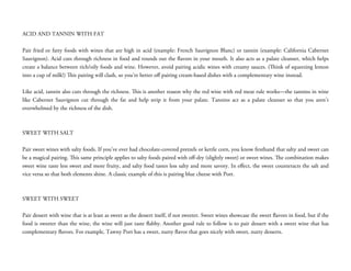  
ACID AND TANNIN WITH FAT
 
Pair fried or fatty foods with wines that are high in acid (example: French Sauvignon Blanc) or tannin (example: California Cabernet
Sauvignon). Acid cuts through richness in food and rounds out the flavors in your mouth. It also acts as a palate cleanser, which helps
create a balance between rich/oily foods and wine. However, avoid pairing acidic wines with creamy sauces. (Think of squeezing lemon
into a cup of milk!) This pairing will clash, so you’re better oﬀ pairing cream-based dishes with a complementary wine instead.
 
Like acid, tannin also cuts through the richness. This is another reason why the red wine with red meat rule works—the tannins in wine
like Cabernet Sauvignon cut through the fat and help strip it from your palate. Tannins act as a palate cleanser so that you aren’t
overwhelmed by the richness of the dish.
 
 
SWEET WITH SALT
 
Pair sweet wines with salty foods. If you’ve ever had chocolate-covered pretzels or kettle corn, you know firsthand that salty and sweet can
be a magical pairing. This same principle applies to salty foods paired with oﬀ-dry (slightly sweet) or sweet wines. The combination makes
sweet wine taste less sweet and more fruity, and salty food tastes less salty and more savory. In eﬀect, the sweet counteracts the salt and
vice versa so that both elements shine. A classic example of this is pairing blue cheese with Port.
 
 
SWEET WITH SWEET
 
Pair dessert with wine that is at least as sweet as the dessert itself, if not sweeter. Sweet wines showcase the sweet flavors in food, but if the
food is sweeter than the wine, the wine will just taste flabby. Another good rule to follow is to pair dessert with a sweet wine that has
complementary flavors. For example, Tawny Port has a sweet, nutty flavor that goes nicely with sweet, nutty desserts.
 