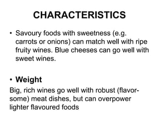 CHARACTERISTICS
• Savoury foods with sweetness (e.g.
carrots or onions) can match well with ripe
fruity wines. Blue cheeses can go well with
sweet wines.
• Weight
Big, rich wines go well with robust (flavor-
some) meat dishes, but can overpower
lighter flavoured foods
 