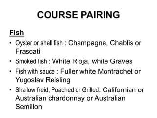 COURSE PAIRING
Fish
• Oyster or shell fish : Champagne, Chablis or
Frascati
• Smoked fish : White Rioja, white Graves
• Fish with sauce : Fuller white Montrachet or
Yugoslav Reisling
• Shallow freid, Poached or Grilled: Californian or
Australian chardonnay or Australian
Semillon
 