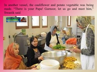 In another vessel, the cauliflower and potato vegetable was being
made. “There is your Papa! Gurnoor, let us go and meet him,”
Swastik said
 