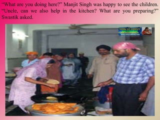 “What are you doing here?” Manjit Singh was happy to see the children.
“Uncle, can we also help in the kitchen? What are you preparing?”
Swastik asked.
 