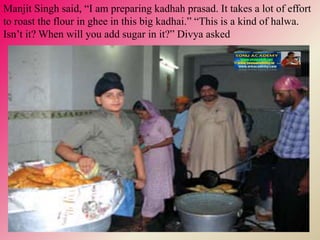 Manjit Singh said, “I am preparing kadhah prasad. It takes a lot of effort
to roast the flour in ghee in this big kadhai.” “This is a kind of halwa.
Isn’t it? When will you add sugar in it?” Divya asked
 