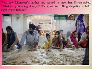 They saw Manpreet’s mother and rushed to meet her. Divya asked,
“What are you doing Aunty?” “Beta, we are rolling chapaties to bake
them in this tandoor.”
 