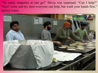 “So many chapaties at one go!” Divya was surprised. “Can I help?”
“Sure! come and try, here everyone can help, but wash your hands first,”
replied Aunty.
 