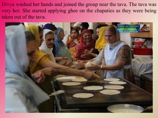 Divya washed her hands and joined the group near the tava. The tava was
very hot. She started applying ghee on the chapaties as they were being
taken out of the tava.
 