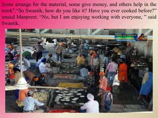 Some arrange for the material, some give money, and others help in the
work”.“So Swastik, how do you like it? Have you ever cooked before?”
teased Manpreet. “No, but I am enjoying working with everyone, ” said
Swastik.
 