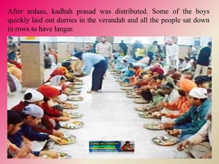 After ardaas, kadhah prasad was distributed. Some of the boys
quickly laid out durries in the verandah and all the people sat down
in rows to have langar.
 