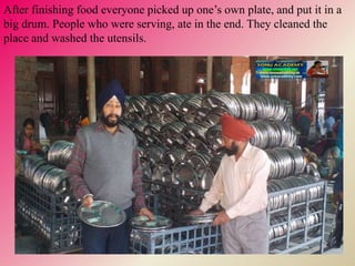 After finishing food everyone picked up one’s own plate, and put it in a
big drum. People who were serving, ate in the end. They cleaned the
place and washed the utensils.
 