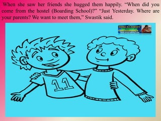When she saw her friends she hugged them happily. “When did you
come from the hostel (Boarding School)?” “Just Yesterday. Where are
your parents? We want to meet them,” Swastik said.
 