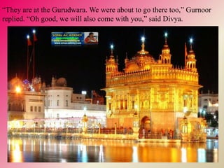 “They are at the Gurudwara. We were about to go there too,” Gurnoor
replied. “Oh good, we will also come with you,” said Divya.
 