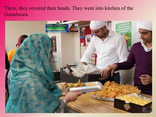 There, they covered their heads. They went into kitchen of the
Gurudwara.
 