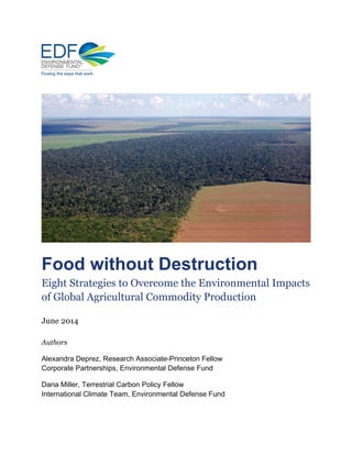 Food without Destruction
Eight Strategies to Overcome the Environmental Impacts
of Global Agricultural Commodity Production
June 2014
Authors
Alexandra Deprez, Research Associate-Princeton Fellow
Corporate Partnerships, Environmental Defense Fund
Dana Miller, Terrestrial Carbon Policy Fellow
International Climate Team, Environmental Defense Fund
 