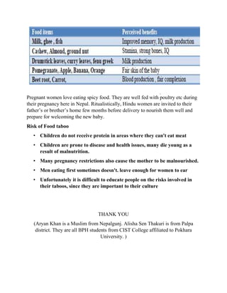Pregnant women love eating spicy food. They are well fed with poultry etc during
their pregnancy here in Nepal. Ritualistically, Hindu women are invited to their
father’s or brother’s home few months before delivery to nourish them well and
prepare for welcoming the new baby.
Risk of Food taboo
• Children do not receive protein in areas where they can't eat meat
• Children are prone to disease and health issues, many die young as a
result of malnutrition.
• Many pregnancy restrictions also cause the mother to be malnourished.
• Men eating first sometimes doesn't. leave enough for women to ear
• Unfortunately it is difficult to educate people on the risks involved in
their taboos, since they are important to their culture
THANK YOU
(Aryan Khan is a Muslim from Nepalgunj. Alisha Sen Thakuri is from Palpa
district. They are all BPH students from CIST College affiliated to Pokhara
University. )
 