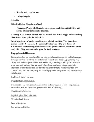 • Steroid and creatine use
• Using diet pills
Ashmita
Who Do Eating Disorders Affect?
• Everyone. People of all genders, ages, races, religions, ethnicities, and
sexual orientations can be affected.
As many as 20 million women and 10 million men will struggle with an eating
disorder at some point in their lives.
Some people out of anxiety and fear eat a lot of too little. This sometimes
causes obesity. Nowadays, the personal trainers and the gym house of
Kathmandu are teaching people to consume protein shakes, creatinine etc in
their diet. They prepare a diet plan for their customers.
Biopsychosocial Disorders
Eating disorders are complex, bio-psycho-social conditions, with multiple causes.
Eating disorders arise from a combination of established social, psychological,
biological, and interpersonal factors. While they may begin with preoccupations
with food and weight, they are most often about much more than food. It is
important to understand that the factors that contribute to eating disorders are
complex and multifaceted; they are not simply about weight and they are certainly
not choices.
Biological factors include:
Irregular hormone functions
Genetics (the tie between eating disorders and one’s genes is still being heavily
researched, but we know that genetics is a part of the story).
Nutritional deficiencies
Psychological factors include:
Negative body image
Poor self-esteem
Environmental factors :
 