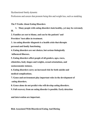 Dysfunctional family dynamic
Professions and careers that promote being thin and weight loss, such as modeling
The 9 Truths About Eating Disorders
1. Many people with eating disorders look healthy, yet may be extremely
ill.
2. Families are not to blame, and can be the patients’ and
Providers’ best allies in treatment.
3. An eating disorder diagnosis is a health crisis that disrupts
personal and family functioning.
4. Eating disorders are not choices, but serious biologically
influenced illnesses.
5. Eating disorders affect people of all genders, ages, races,
ethnicities, body shapes and weights, sexual orientations, and
socioeconomic statuses.
6. Eating disorders carry an increased risk for both suicide and
medical complications.
7. Genes and environment play important roles in the development of
eating disorders.
8. Genes alone do not predict who will develop eating disorders.
9. Full recovery from an eating disorder is possible. Early detection
and intervention are important.
Risk Associated With Disordered Eating And Dieting
 