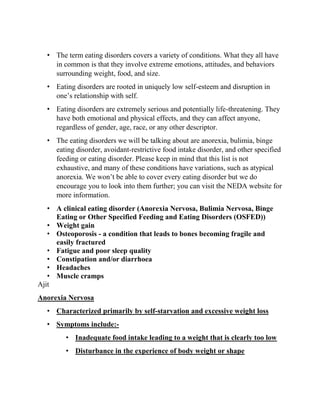 • The term eating disorders covers a variety of conditions. What they all have
in common is that they involve extreme emotions, attitudes, and behaviors
surrounding weight, food, and size.
• Eating disorders are rooted in uniquely low self-esteem and disruption in
one’s relationship with self.
• Eating disorders are extremely serious and potentially life-threatening. They
have both emotional and physical effects, and they can affect anyone,
regardless of gender, age, race, or any other descriptor.
• The eating disorders we will be talking about are anorexia, bulimia, binge
eating disorder, avoidant-restrictive food intake disorder, and other specified
feeding or eating disorder. Please keep in mind that this list is not
exhaustive, and many of these conditions have variations, such as atypical
anorexia. We won’t be able to cover every eating disorder but we do
encourage you to look into them further; you can visit the NEDA website for
more information.
• A clinical eating disorder (Anorexia Nervosa, Bulimia Nervosa, Binge
Eating or Other Specified Feeding and Eating Disorders (OSFED))
• Weight gain
• Osteoporosis - a condition that leads to bones becoming fragile and
easily fractured
• Fatigue and poor sleep quality
• Constipation and/or diarrhoea
• Headaches
• Muscle cramps
Ajit
Anorexia Nervosa
• Characterized primarily by self-starvation and excessive weight loss
• Symptoms include:-
• Inadequate food intake leading to a weight that is clearly too low
• Disturbance in the experience of body weight or shape
 