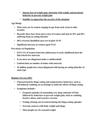 • Intense fear of weight gain, obsession with weight, and persistent
behavior to prevent weight gain
• Inability to appreciate the severity of the situation
Age Range
• Most cases are in women ranging in age from early teens to mid-
twenties
• Recently there have been more cases of women and men in 30’s and 40’s
suffering from an eating disorder
• 40% of newly identified cases are in girls 15-19
• Significant increase in women aged 15-24
Prevalence in Population
• 0.5%-1% of women from late adolescence to early adulthood meet the
full criteria for anorexia
• Even more are diagnosed under a subthreshold
• Limited data on number of males with anorexia
• 10 million people have been diagnosed with having an eating disorder of
some type
Bulimia Nervosa (BN)
• Characterized by binge eating and compensatory behaviors, such as
self-induced vomiting, in an attempt to undo the effects of binge eating.
• Symptoms include:-
• Frequent episodes of consuming very large amounts of food
followed by behaviors to prevent weight gain, such as vomiting,
laxative abuse, and excessive exercise
• Feeling of being out of control during the binge-eating episodes
• Extreme concern with body weight and shape
• Most people are of a normal weight
 