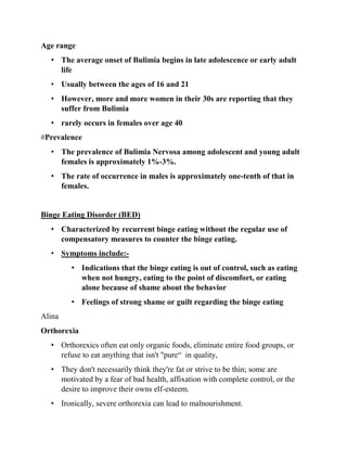 Age range
• The average onset of Bulimia begins in late adolescence or early adult
life
• Usually between the ages of 16 and 21
• However, more and more women in their 30s are reporting that they
suffer from Bulimia
• rarely occurs in females over age 40
#Prevalence
• The prevalence of Bulimia Nervosa among adolescent and young adult
females is approximately 1%-3%.
• The rate of occurrence in males is approximately one-tenth of that in
females.
Binge Eating Disorder (BED)
• Characterized by recurrent binge eating without the regular use of
compensatory measures to counter the binge eating.
• Symptoms include:-
• Indications that the binge eating is out of control, such as eating
when not hungry, eating to the point of discomfort, or eating
alone because of shame about the behavior
• Feelings of strong shame or guilt regarding the binge eating
Alina
Orthorexia
• Orthorexics often eat only organic foods, eliminate entire food groups, or
refuse to eat anything that isn't "pure“ in quality,
• They don't necessarily think they're fat or strive to be thin; some are
motivated by a fear of bad health, affixation with complete control, or the
desire to improve their owns elf-esteem.
• Ironically, severe orthorexia can lead to malnourishment.
 