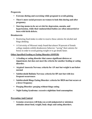 Pregorexia
• Extreme dieting and exercising while pregnant to avoid gaining
• There's more social pressure on women to look thin during and after
pregnancy
• Starving moms-to-be are at risk for depression, anemia, and
hypertension, while their malnourished babies are often miscarried or
born with birth defects.
Drunkorexia
• Restricting food intake in order to reserve those calories for alcohol and
binge drinking
• A University of Missouri study found that almost 30 percent of female
college students exhibit drunkorexic behavior, "saving" their calories for
booze in order to avoid gaining weight or to get drunk faster.
Other Specified Feeding or Eating Disorder (OSFED)
• A feeding or eating disorder that causes significant distress or
impairment, but does not meet the criteria for another feeding or eating
disorder.
• Atypical Anorexia Nervosa: criteria for AN met but weight is not below
normal
• Subthreshold Bulimia Nervosa: criteria for BN met but with less
frequent occurrences
• Subthreshold Binge Eating Disorder: criteria for BED met but occurs at
a lower frequency
• Purging Disorder: purging without binge eating
• Night Eating Syndrome: excessive nighttime food consumption
Prevention And Control
• Genuine awareness will help you avoid judgmental or mistaken
attitudes about food, weight, body shape and eating disorders.
 