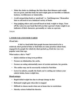 • Make the choice to challenge the false ideas that thinness and weight
loss are great, and that body fat and weight gain are horrible or indicate
laziness, worthlessness or immorality.
• Avoid categorizing foods as ‘good/safe’ vs. ‘bad/dangerous.’ Remember
that we all need to eat a balanced variety of foods.
• Stop judging others and yourself based on body weight or shape. Turn
off the voices in your head that tell you that a person’s body weight is an
indicator of their character, personality or value as a person.
Aaryan
2. FOOD FAD AND FOOD TABOO
#Food fad:-
A fad is a food habit that people become interested in for a
relatively short period of time or food fads are some practices about food,
engaged in by people for relatively short period e.g. fried rice was very
popular some time ago.
What makes a diet a “fad?”
• Quick solution to long term problem
• Focuses on elimination, fat, carbs.
• Focuses on eating substantially more of certain nutrients, fat, protein.
• The author may not be necessarily trained in Nutrition
• Lower in calories, usually the foods you’re cutting out reduces your
calorie intake, hence weight loss.
Disadvantages
• Rapid initial weight loss due to abrupt change in diet
• Rebound weight gain when diet is stopped
• Difficult to choose meals when not at home due to restrictions
• Sketchy science behind the theories
 