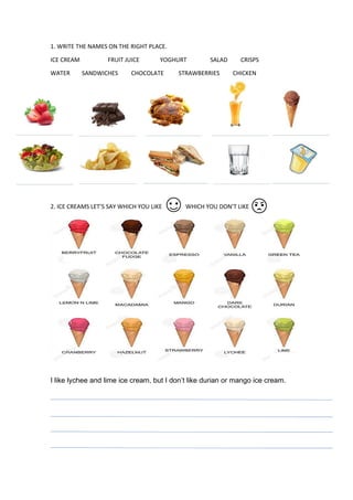 1. WRITE THE NAMES ON THE RIGHT PLACE.
ICE CREAM FRUIT JUICE YOGHURT SALAD CRISPS
WATER SANDWICHES CHOCOLATE STRAWBERRIES CHICKEN
2. ICE CREAMS LET’S SAY WHICH YOU LIKE WHICH YOU DON’T LIKE
I like lychee and lime ice cream, but I don’t like durian or mango ice cream.
 