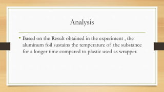 Analysis
• Based on the Result obtained in the experiment , the
aluminum foil sustains the temperature of the substance
for a longer time compared to plastic used as wrapper.
 