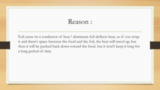 Reason :
Foil cause its a conductor of heat ! aluminum foil deflects heat, so if you wrap
it and there's space between the food and the foil, the heat will travel up, but
then it will be pushed back down toward the food. but it won't keep it long for
a long period of time
 