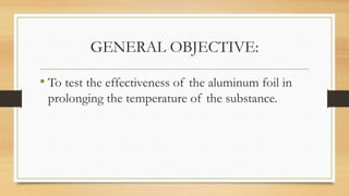 GENERAL OBJECTIVE:
• To test the effectiveness of the aluminum foil in
prolonging the temperature of the substance.
 