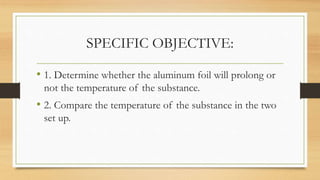 SPECIFIC OBJECTIVE:
• 1. Determine whether the aluminum foil will prolong or
not the temperature of the substance.
• 2. Compare the temperature of the substance in the two
set up.
 