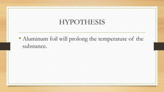 HYPOTHESIS
• Aluminum foil will prolong the temperature of the
substance.
 