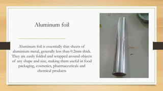 Aluminum foil
Aluminum foil is essentially thin sheets of
aluminium metal, generally less than 0.2mm thick.
They are easily folded and wrapped around objects
of any shape and size, making them useful in food
packaging, cosmetics, pharmaceuticals and
chemical products
 