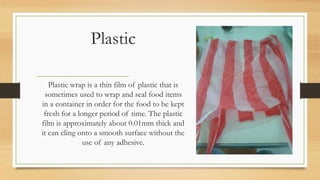 Plastic
Plastic wrap is a thin film of plastic that is
sometimes used to wrap and seal food items
in a container in order for the food to be kept
fresh for a longer period of time. The plastic
film is approximately about 0.01mm thick and
it can cling onto a smooth surface without the
use of any adhesive.
 