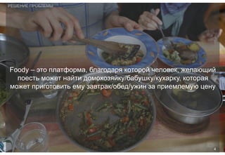 Foody – это платформа, благодаря которой человек, желающий
поесть может найти домохозяйку/бабушку/кухарку, которая
может приготовить ему завтрак/обед/ужин за приемлемую цену
РЕШЕНИЕ ПРОБЛЕМЫ
4
 