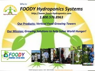 Who Is:

         FOODY Hydroponics Systems
                        http://www.foody-hydroponics.com
                                       1.800.576.8963
       Our Products: Vertical Food Growing Towers

Our Mission: Growing Solutions to help Solve World Hunger!




                   FOODY Hydroponics Systems - 2013 – 800-576-8963 - http://www.foody-hydropoinics.com
 