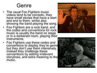 Genre The usual Foo Fighters music videos tend to be comedic, they have small stories that have a start and end to them, whilst also showing the band playing the song.  Foo Fighters are a rock band, and the codes and conventions for rock music is usually the band on stage or in a darkened room, playing their instruments. Foo Fighters use these codes and conventions to display they’re genre, but they don’t use them intensively, instead they challenge these conventions by adding irrelevant storylines, and extra meaning to the music. 