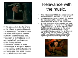 Relevance with the music.  This video doesn’t fit to the lyrics very well as the story isn’t involved in them at all.  The beat to the music however fits well to the transitions of the frames and the movement and acting of the characters. At 3:06, the music changes to a soft tone, the video seems to move from the regular conventions of rock, as if it has forgotten that the song is no longer of the genre anymore. It does however suddenly remember its routes, and this is shown in the video by the guy “coming back to reality” and back to its comedic self by replacing the women's legs with logs. In this screenshot, the fist of one of the villains is punched through the glass pane. This is timed with the music as the guitar and the drums hit an emphasised note. These sort of methods are used commonly in all music videos, either through cuts or movements. In this it is used effectively as at this point there is some urgency for the character to get home, and now a real reason, along with the up beat music. (2:38) 