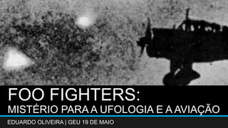 FOO FIGHTERS: 
MISTÉRIO PARA A UFOLOGIA E A AVIAÇÃO 
EDUARDO OLIVEIRA | GEU 19 DE MAIO 
 