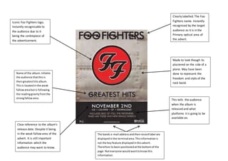 Iconic Foo Fighters logo.
Instantly recognisable to
the audience due to it
being the centrepiece of
the advertisement.
Clear reference to the album’s
release date. Despite it being
in the weak fallow area of the
advert. It is still important
information which the
audience may want to know.
Clearly labelled. The Foo
Fighters name. Instantly
recognised by the target
audience as it is in the
Primary optical area of
the advert.
Made to look though its
plastered on the side of a
plane. May have been
done to represent the
freedom and style of the
rock band.
This tells the audience
when the album is
released and what
platforms it is going to be
available on.
The bands e-mail addressandtheirrecordlabel are
displayedinthe terminalarea.Thisinformationis
not the keyfeature displayedinthisadvert.
Therefore its beenpositionedatthe bottomof the
page.Noteveryone wouldwanttoknowthis
information.
Name of the album.Informs
the audience thatthisis
theirgreatesthitsalbum.
Thisis locatedinthe weak
fallowareabutis following
the readinggravityfromthe
strongfallowarea.
 
