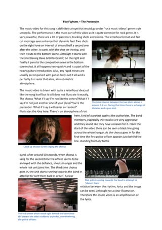 Foo Fighters – The Pretender

 The music video for this song is definitely a type that would go under ‘rock music videos’ genre style
 umbrella. The performance is the main part of this video as it is quite common for rock genre. It is
 very powerful, there are a lot of pan shots, tracking shots and zooms. The letterbox format and fast
 cut montage even enhance that dynamic feel. Two shots
 on the right have an interval of around half a second one
 after the other. It starts with the shot on the top, and
 then it cuts to the bottom scene, although it starts with
 the shot having Dave Grohl (vocalist) on the right and
 finally it pans to the composition seen in the bottom
 screenshot. It all happens very quickly and is a part of the
 heavy guitars introduction. Also, any rapid moves are
 usually accompanied with guitar drops sot it all works
 perfectly to create that alive, almost electric
 atmosphere.

 The music video is driven with quite a rebellious idea just
 like the song itself but it still does not illustrate it exactly.
 The chorus ‘What if I say I'm not like the others?What if I
 say I'm not just another one of your plays?You're the               The time interval between the two shots above is
                                                                     around 0.5 sec. During that time there is a change of
 pretender. What if I say I will never surrender?’                   distance and a pan shot.
 illustrates the idea here. There is an atmosphere of riot
                                                    here, kind of a protest against the authorities. The band
                                                    members, especially the vocalist are very aggressive
                                                    and they sound like they have a reason for it. From the
                                                    start of the video there can be seen a black line going
                                                    across the whole hangar. As the chorus goes in for the
                                                    first time the first police officer appears just behind the
                                                    line, standing frontally to the
     Close up of Dave Grohl singing the chorus


 band. After around 50 seconds, when chorus is
 sang for the second time the officer seems to be
 annoyed with the defiance, shouts in anger and the
 whole riot unit joins him. The third time chorus
 goes in, the unit starts running towards the band in
 attempt to ‘sort them back in order’. A clear
                                                                Riot police running towards the band in attempt to
                                                                'silence' them
                                                           relation between the rhythm, lyrics and the image
                                                           can be seen, although not a clear illustration.
                                                           Therefore this music video is an amplification of
                                                           the lyrics.



The red screen which stood right behind the band since
the start of the video suddenly explodes, overwhelming
the police officers
 