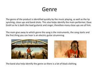 Genre The genre of the product is identified quickly by the music playing, as well as the lip synching, close ups and band shots. This also helps identify the main performer, Dave Grohl as he is both the lead guitarist and singer, therefore many close ups are of him.The main give away to which genre the song is the instruments, the song starts and the first thing you can hear is an electric guitar strumming.The band also help identify the genre as there is a lot of black clothing. 