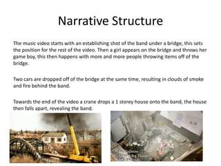 Narrative StructureThe music video starts with an establishing shot of the band under a bridge, this sets the position for the rest of the video. Then a girl appears on the bridge and throws her game boy, this then happens with more and more people throwing items off of the bridge.Two cars are dropped off of the bridge at the same time, resulting in clouds of smoke and fire behind the band.Towards the end of the video a crane drops a 1 storey house onto the band, the house then falls apart, revealing the band.