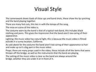 Visual StyleThe camerawork shows loads of close ups and band shots, these show the lip synching and the band playing together.There are many fast cuts, this ties in with the tempo of the song.The mise en scene of the video is;The costume worn by the band is that of a typical rock band, this includes black clothing and jeans. This gives the impression that the band aren't too caring of their appearance.Lighting: the music video has natural light, this is because the music video is filmed outside in a sunny location, California.As said above for the costume the band aren't too caring of their appearance so hair and make up isn't a big part in the music video.Props: there are many props used in the video, these include all of the items that were thrown off the bridge, as well as the instruments that the band are playing.The setting of the music video is clear as the band are always around the bridge, whether they are under it or in front of it.
