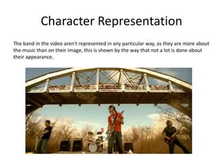 Character RepresentationThe band in the video aren't represented in any particular way, as they are more about the music than on their image, this is shown by the way that not a lot is done about their appearance.