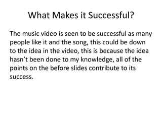 What Makes it Successful?The music video is seen to be successful as many people like it and the song, this could be down to the idea in the video, this is because the idea hasn’t been done to my knowledge, all of the points on the before slides contribute to its success.