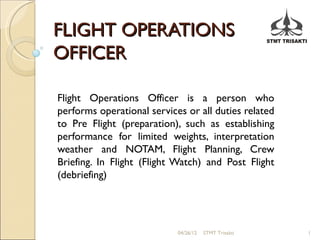 FLIGHT OPERATIONS
OFFICER

Flight Operations Officer is a person who
performs operational services or all duties related
to Pre Flight (preparation), such as establishing
performance for limited weights, interpretation
weather and NOTAM, Flight Planning, Crew
Briefing. In Flight (Flight Watch) and Post Flight
(debriefing)




                            04/26/12   STMT Trisakti   1
 