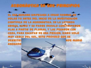 AERONÁUTICA EN SUS PRINCIPIOS
El ser humano empezaba a idear formas de
volar ya antes del inicio de la investigación
científica de la aeronáutica. En la leyenda
griega, icaro y su padre dedalo construyeron
alas a partir de plumas, y las pegaron con
cera, para escapar de una prisión. Ícaro voló
muy cerca del sol, esto provocó que se
derritiera la cera y cayó al mar, donde murió
ahogado.




                CARLOS ARTURO BEJARANO 1002
 
