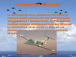 Aeronáutica moderna

La investigación en la aeronáutica moderna es
principalmente controlada por corporaciones
independientes y universidades. Existen también
diversas agencias gubernamentales que estudian
la aeronáutica; entre ellas, la nasa, en los
estados unidos, y la agencia espacial europea,
en europa.(ESA)




                CARLOS ARTURO BEJARANO 1002
 