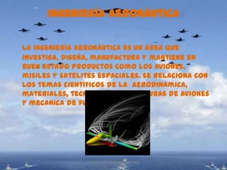 Ingeniería aeronáutica

La ingeniería aeronáutica es un área que
investiga, diseña, manufactura y mantiene en
buen estado productos como los aviones,
misiles y satélites espaciales. se relaciona con
los temas científicos de la aerodinamica,
materiales, tecnología, estructuras de aviones
y mecanica de fluidos.




                CARLOS ARTURO BEJARANO 1002
 